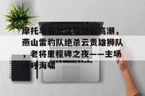 开云体育app-包含摩托车赛友谊赛掀起高潮，燕山雷豹队绝杀云贵雄狮队，老将里程碑之夜——主场山呼海啸的词条